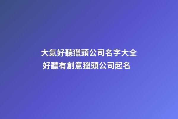 大氣好聽獵頭公司名字大全 好聽有創意獵頭公司起名
